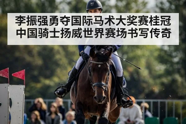 李振强勇夺国际马术大奖赛桂冠中国骑士扬威世界赛场书写传奇