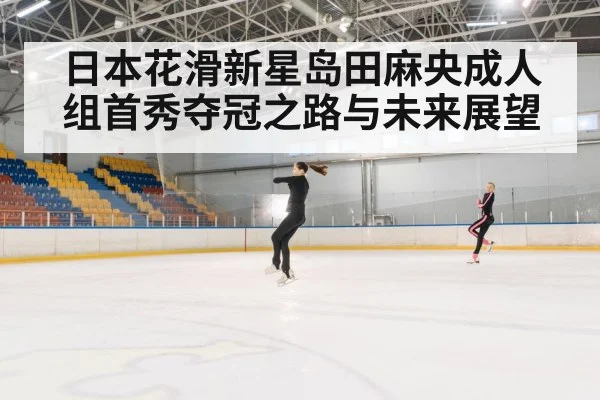 日本花滑新星岛田麻央成人组首秀夺冠之路与未来展望