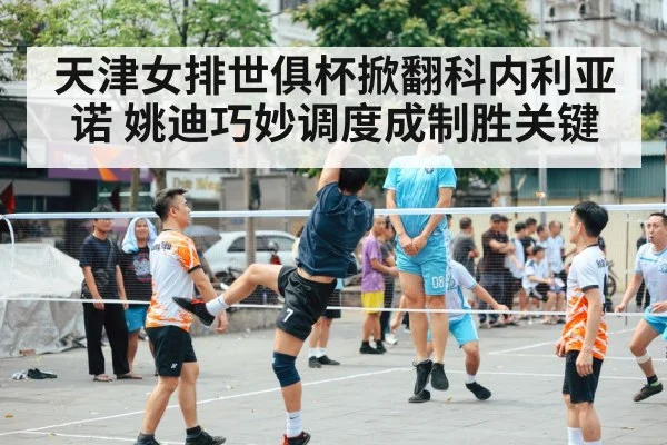 天津女排世俱杯掀翻科内利亚诺 姚迪巧妙调度成制胜关键